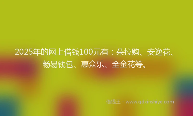 2025年的网上借钱100元有：朵拉购、安逸花、畅易钱包、惠众乐、全金花等。