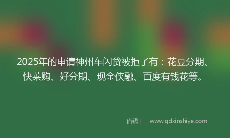 2025年的申请神州车闪贷被拒了有：花豆分期、快莱购、好分期、现金侠融、百度有钱花等。