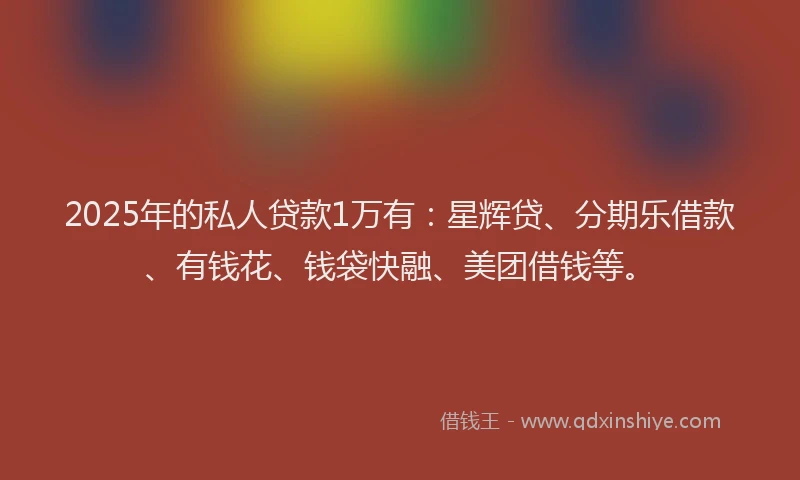 2025年的私人贷款1万有：星辉贷、分期乐借款、有钱花、钱袋快融、美团借钱等。