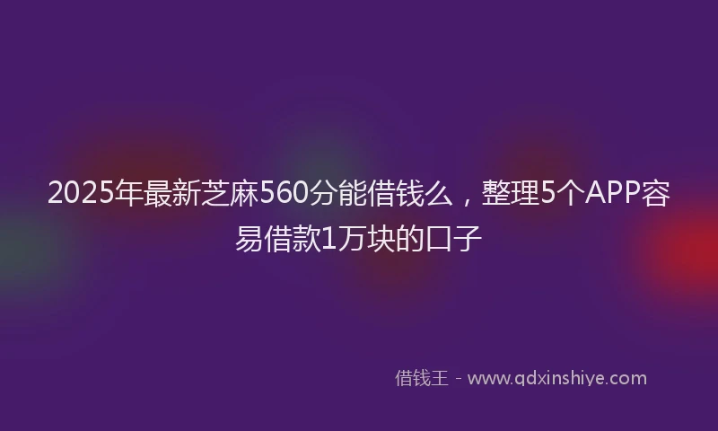 2025年最新芝麻560分能借钱么，整理5个APP容易借款1万块的口子