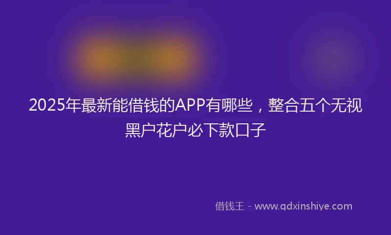 2025年最新能借钱的APP有哪些，整合五个无视黑户花户必下款口子
