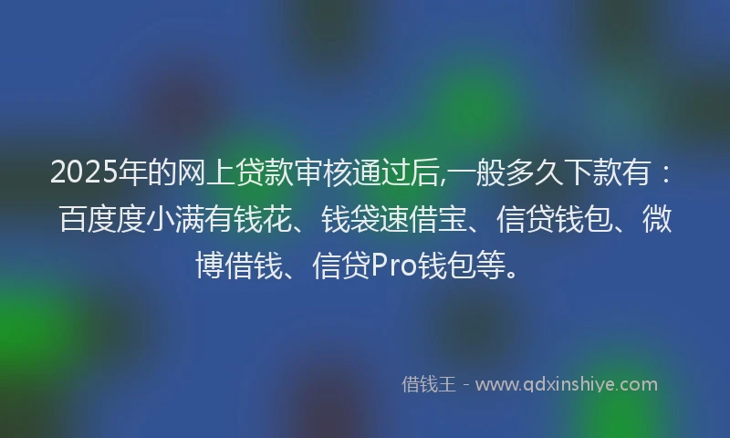 2025年的网上贷款审核通过后,一般多久下款有：百度度小满有钱花、钱袋速借宝、信贷钱包、微博借钱、信贷Pro钱包等。