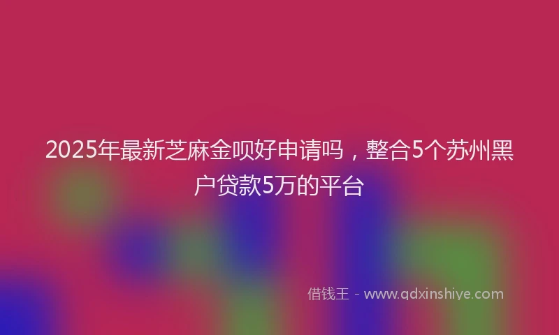 2025年最新芝麻金呗好申请吗，整合5个苏州黑户贷款5万的平台