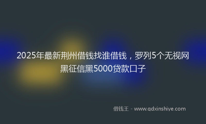 2025年最新荆州借钱找谁借钱，罗列5个无视网黑征信黑5000贷款口子