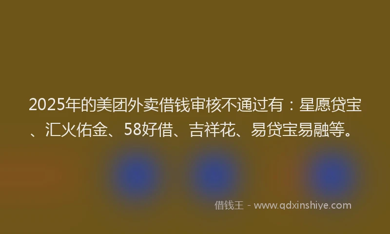 2025年的美团外卖借钱审核不通过有：星愿贷宝、汇火佑金、58好借、吉祥花、易贷宝易融等。