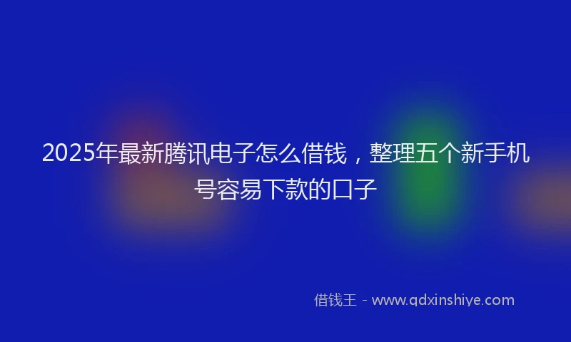 2025年最新腾讯电子怎么借钱，整理五个新手机号容易下款的口子