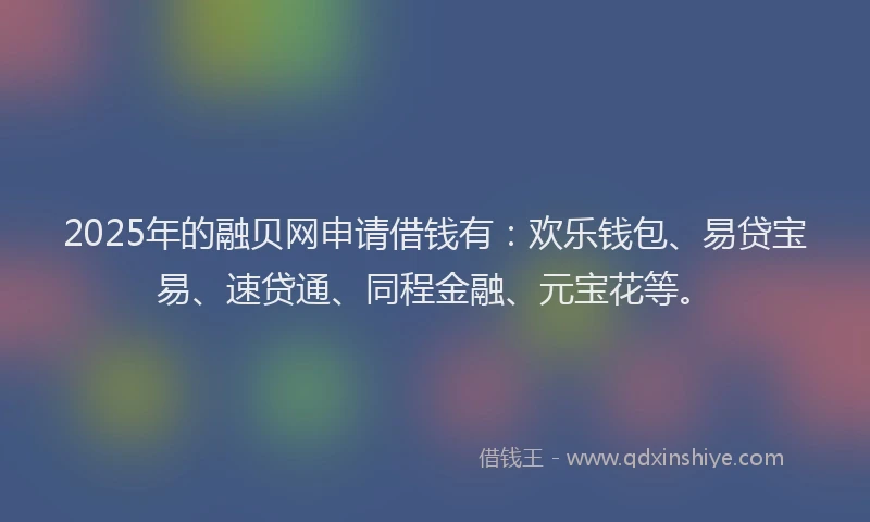 2025年的融贝网申请借钱有：欢乐钱包、易贷宝易、速贷通、同程金融、元宝花等。