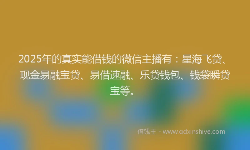 2025年的真实能借钱的微信主播有：星海飞贷、现金易融宝贷、易借速融、乐贷钱包、钱袋瞬贷宝等。