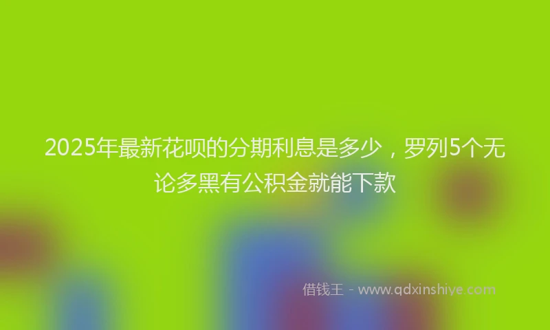2025年最新花呗的分期利息是多少，罗列5个无论多黑有公积金就能下款