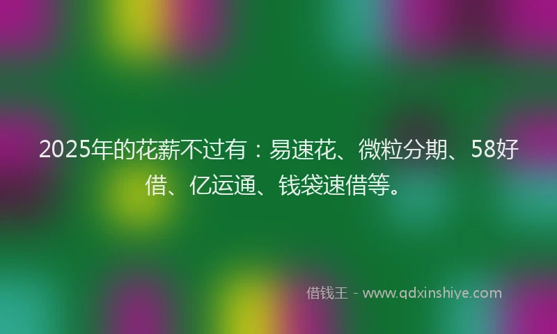 2025年的花薪不过有：易速花、微粒分期、58好借、亿运通、钱袋速借等。