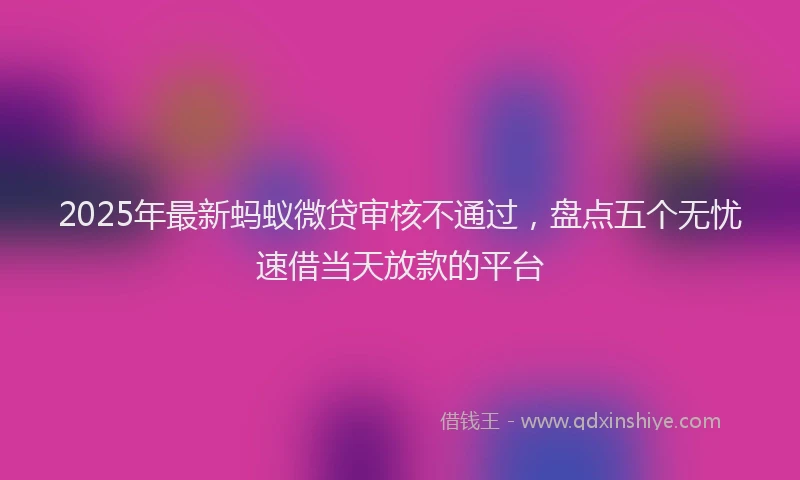 2025年最新蚂蚁微贷审核不通过，盘点五个无忧速借当天放款的平台