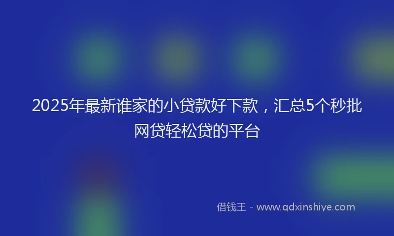 2025年最新谁家的小贷款好下款，汇总5个秒批网贷轻松贷的平台