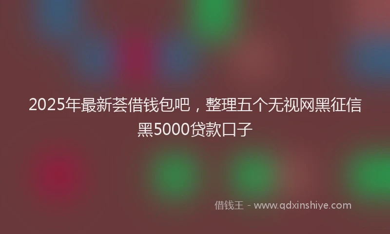 2025年最新荟借钱包吧，整理五个无视网黑征信黑5000贷款口子