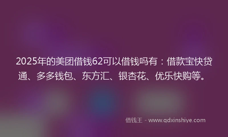 2025年的美团借钱62可以借钱吗有：借款宝快贷通、多多钱包、东方汇、银杏花、优乐快购等。
