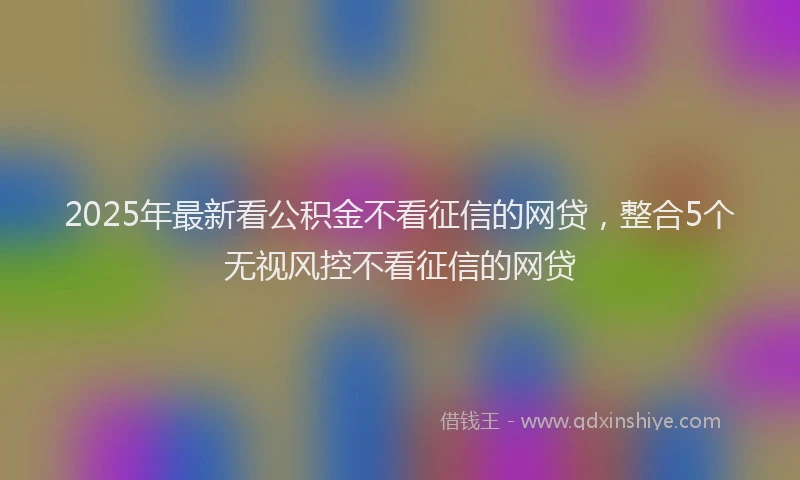 2025年最新看公积金不看征信的网贷，整合5个无视风控不看征信的网贷