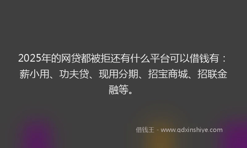 2025年的网贷都被拒还有什么平台可以借钱有：薪小用、功夫贷、现用分期、招宝商城、招联金融等。