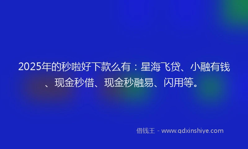 2025年的秒啦好下款么有：星海飞贷、小融有钱、现金秒借、现金秒融易、闪用等。