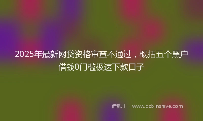 2025年最新网贷资格审查不通过，概括五个黑户借钱0门槛极速下款口子