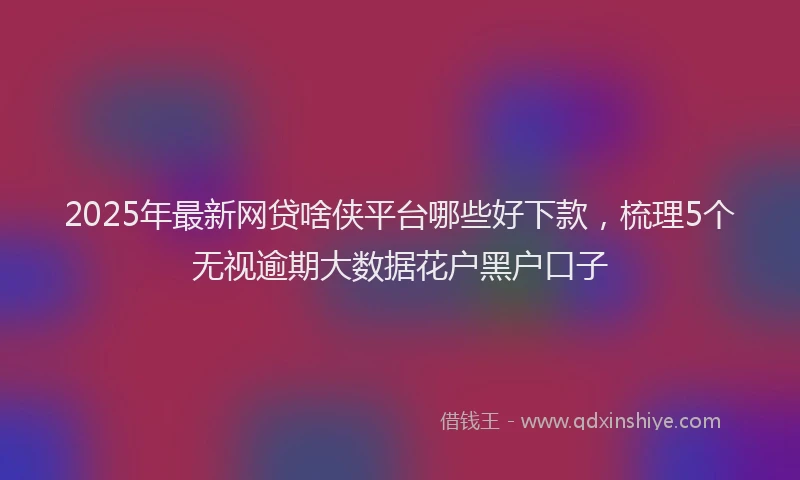 2025年最新网贷啥侠平台哪些好下款，梳理5个无视逾期大数据花户黑户口子