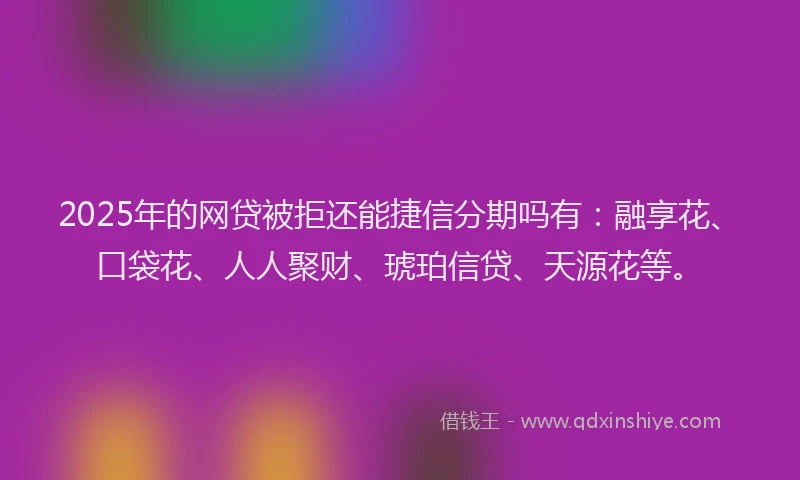 2025年的网贷被拒还能捷信分期吗有：融享花、口袋花、人人聚财、琥珀信贷、天源花等。