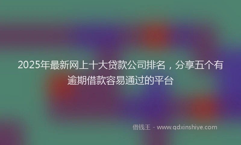 2025年最新网上十大贷款公司排名，分享五个有逾期借款容易通过的平台