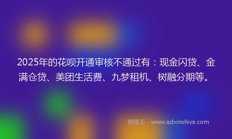 2025年的花呗开通审核不通过有：现金闪贷、金满仓贷、美团生活费、九梦租机、树融分期等。