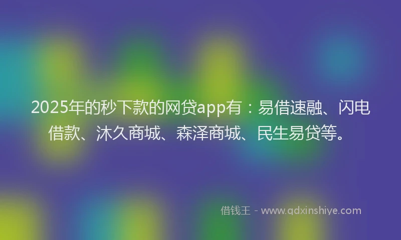 2025年的秒下款的网贷app有：易借速融、闪电借款、沐久商城、森泽商城、民生易贷等。