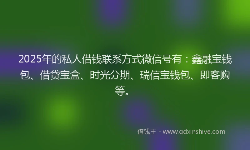 2025年的私人借钱联系方式微信号有：鑫融宝钱包、借贷宝盒、时光分期、瑞信宝钱包、即客购等。