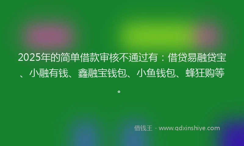 2025年的简单借款审核不通过有：借贷易融贷宝、小融有钱、鑫融宝钱包、小鱼钱包、蜂狂购等。