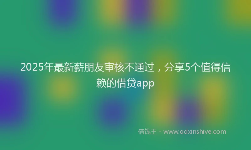 2025年最新薪朋友审核不通过，分享5个值得信赖的借贷app