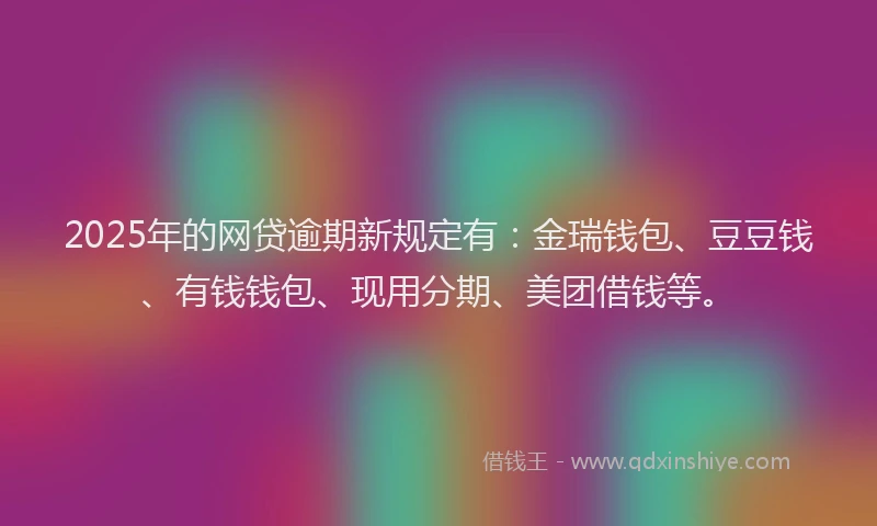 2025年的网贷逾期新规定有：金瑞钱包、豆豆钱、有钱钱包、现用分期、美团借钱等。