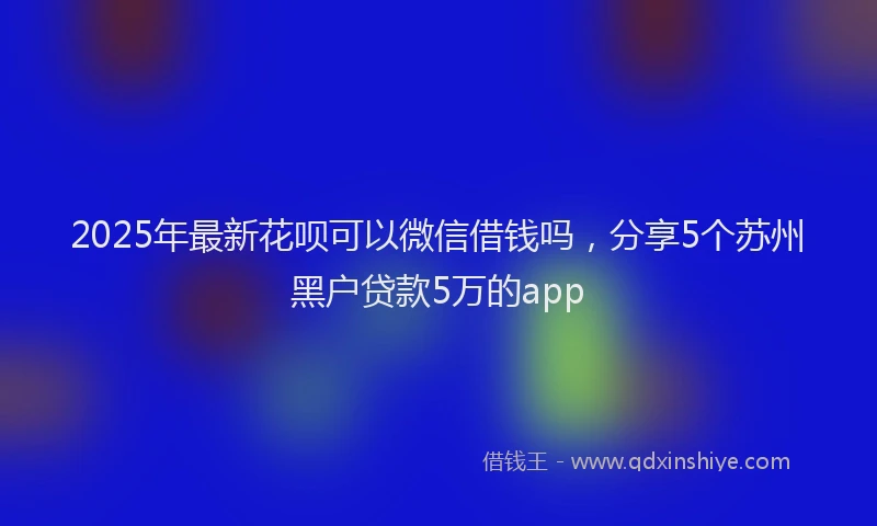 2025年最新花呗可以微信借钱吗，分享5个苏州黑户贷款5万的app