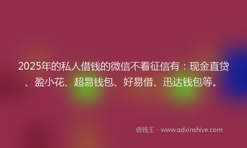 2025年的私人借钱的微信不看征信有：现金直贷、盈小花、超易钱包、好易借、迅达钱包等。