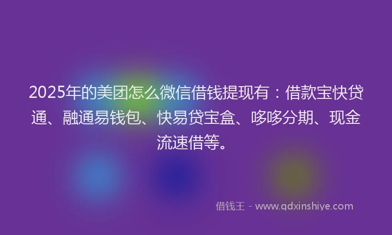 2025年的美团怎么微信借钱提现有：借款宝快贷通、融通易钱包、快易贷宝盒、哆哆分期、现金流速借等。