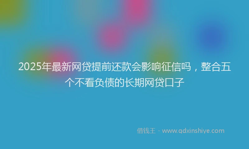 2025年最新网贷提前还款会影响征信吗，整合五个不看负债的长期网贷口子