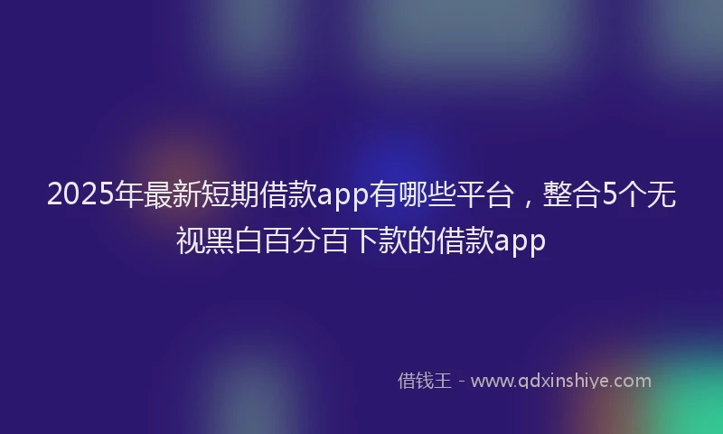 2025年最新短期借款app有哪些平台，整合5个无视黑白百分百下款的借款app