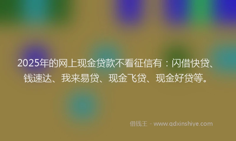 2025年的网上现金贷款不看征信有：闪借快贷、钱速达、我来易贷、现金飞贷、现金好贷等。