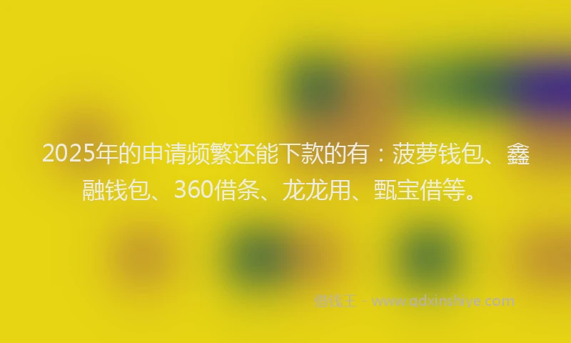 2025年的申请频繁还能下款的有：菠萝钱包、鑫融钱包、360借条、龙龙用、甄宝借等。
