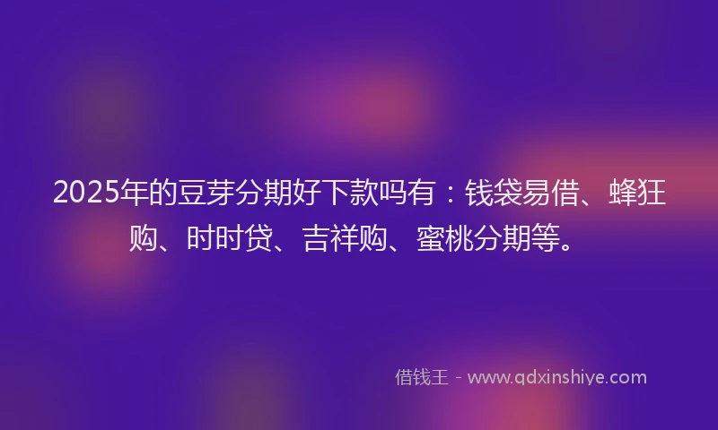 2025年的豆芽分期好下款吗有：钱袋易借、蜂狂购、时时贷、吉祥购、蜜桃分期等。