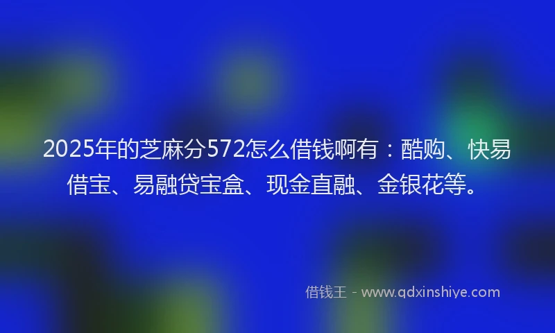 2025年的芝麻分572怎么借钱啊有：酷购、快易借宝、易融贷宝盒、现金直融、金银花等。