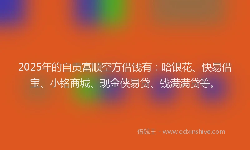2025年的自贡富顺空方借钱有：哈银花、快易借宝、小铭商城、现金侠易贷、钱满满贷等。