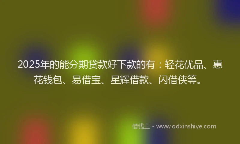 2025年的能分期贷款好下款的有：轻花优品、惠花钱包、易借宝、星辉借款、闪借侠等。