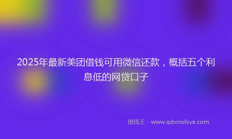 2025年最新美团借钱可用微信还款，概括五个利息低的网贷口子