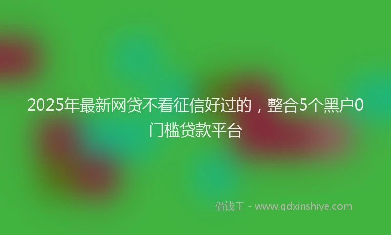 2025年最新网贷不看征信好过的，整合5个黑户0门槛贷款平台