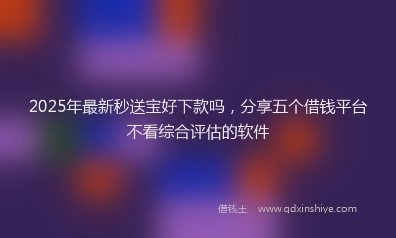 2025年最新秒送宝好下款吗，分享五个借钱平台不看综合评估的软件