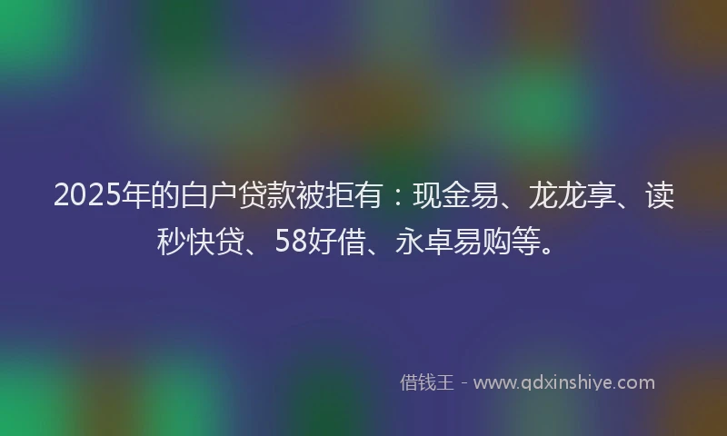 2025年的白户贷款被拒有：现金易、龙龙享、读秒快贷、58好借、永卓易购等。