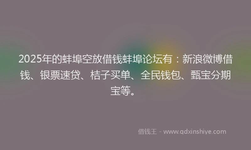 2025年的蚌埠空放借钱蚌埠论坛有：新浪微博借钱、银票速贷、桔子买单、全民钱包、甄宝分期宝等。