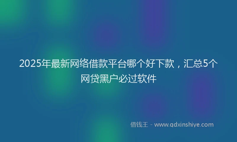 2025年最新网络借款平台哪个好下款，汇总5个网贷黑户必过软件