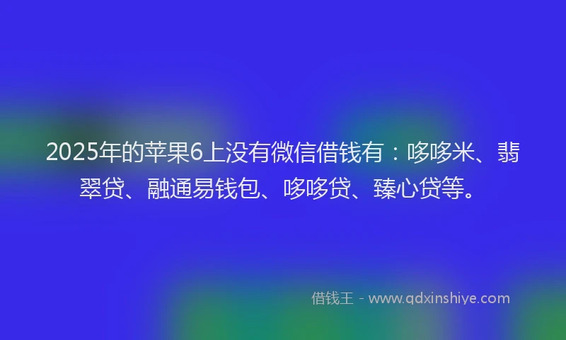 2025年的苹果6上没有微信借钱有：哆哆米、翡翠贷、融通易钱包、哆哆贷、臻心贷等。