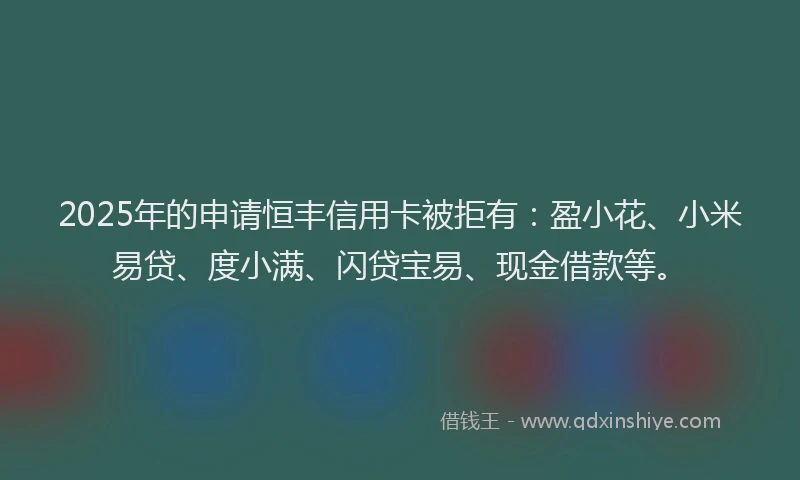 2025年的申请恒丰信用卡被拒有：盈小花、小米易贷、度小满、闪贷宝易、现金借款等。